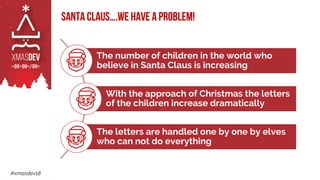 #xmasdev18
Santa Claus….we have a problem!
The number of children in the world who
believe in Santa Claus is increasing
With the approach of Christmas the letters
of the children increase dramatically
The letters are handled one by one by elves
who can not do everything
 
