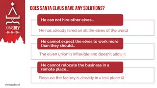 #xmasdev18
Does Santa Claus have any solutions?
He has already hired on all the elves of the world
He can not hire other elves…
The elven union is inflexible and doesn't allow it
He cannot expect the elves to work more
than they should…
Because the factory is already in a lost place ☺
He cannot relocate the business in a
remote place…
 