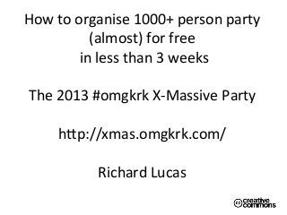  
How	
  to	
  organise	
  1000+	
  person	
  party	
  	
  
(almost)	
  for	
  free	
  
	
  in	
  less	
  than	
  3	
  weeks	
  
	
  
The	
  2013	
  #omgkrk	
  X-­‐Massive	
  Party	
  
	
  
hBp://xmas.omgkrk.com/	
  
	
  
Richard	
  Lucas	
  	
  
	
  
	
  
 
