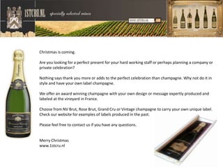 Christmas is coming.

Are you looking for a perfect present for your hard working staff or perhaps planning a company or
private celebration?

Nothing says thank you more or adds to the perfect celebration than champagne. Why not do it in
style and have your own label champagne.

We offer an award winning champagne with your own design or message expertly produced and
labeled at the vineyard in France.

Choose from NV Brut, Rose Brut, Grand Cru or Vintage champagne to carry your own unique label.
Check our website for examples of labels produced in the past.

Please feel free to contact us if you have any questions.


Merry Christmas
www.1stcru.nl
 