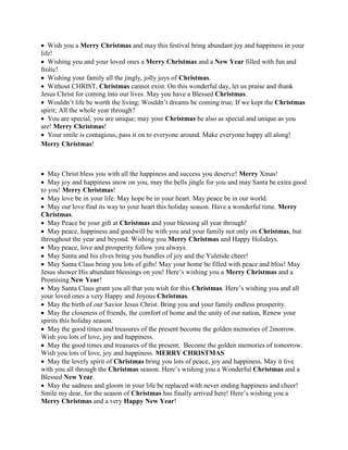  Wish you a Merry Christmas and may this festival bring abundant joy and happiness in your
life!
 Wishing you and your loved ones a Merry Christmas and a New Year filled with fun and
frolic!
 Wishing your family all the jingly, jolly joys of Christmas.
 Without CHRIST, Christmas cannot exist. On this wonderful day, let us praise and thank
Jesus Christ for coming into our lives. May you have a Blessed Christmas.
 Wouldn’t life be worth the living; Wouldn’t dreams be coming true; If we kept the Christmas
spirit; All the whole year through?
 You are special, you are unique; may your Christmas be also as special and unique as you
are! Merry Christmas!
 Your smile is contagious, pass it on to everyone around. Make everyone happy all along!
Merry Christmas!
 May Christ bless you with all the happiness and success you deserve! Merry Xmas!
 May joy and happiness snow on you, may the bells jingle for you and may Santa be extra good
to you! Merry Christmas!
 May love be in your life. May hope be in your heart. May peace be in our world.
 May our love find its way to your heart this holiday season. Have a wonderful time. Merry
Christmas.
 May Peace be your gift at Christmas and your blessing all year through!
 May peace, happiness and goodwill be with you and your family not only on Christmas, but
throughout the year and beyond. Wishing you Merry Christmas and Happy Holidays.
 May peace, love and prosperity follow you always.
 May Santa and his elves bring you bundles of joy and the Yuletide cheer!
 May Santa Claus bring you lots of gifts! May your home be filled with peace and bliss! May
Jesus shower His abundant blessings on you! Here’s wishing you a Merry Christmas and a
Promising New Year!
 May Santa Claus grant you all that you wish for this Christmas. Here’s wishing you and all
your loved ones a very Happy and Joyous Christmas.
 May the birth of our Savior Jesus Christ. Bring you and your family endless prosperity.
 May the closeness of friends, the comfort of home and the unity of our nation, Renew your
spirits this holiday season.
 May the good times and treasures of the present become the golden memories of 2morrow.
Wish you lots of love, joy and happiness.
 May the good times and treasures of the present; Become the golden memories of tomorrow.
Wish you lots of love, joy and happiness. MERRY CHRISTMAS
 May the lovely spirit of Christmas bring you lots of peace, joy and happiness. May it live
with you all through the Christmas season. Here’s wishing you a Wonderful Christmas and a
Blessed New Year.
 May the sadness and gloom in your life be replaced with never ending happiness and cheer!
Smile my dear, for the season of Christmas has finally arrived here! Here’s wishing you a
Merry Christmas and a very Happy New Year!
 