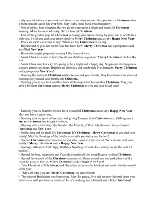  My special wishes to you and to all those to are close to you. May you have a Christmas that
is more special than it has ever been. May Baby Jesus bless you abundantly.
 Not everyday does it happen that we get to wake up to a bright and beautiful Christmas
morning. Make the most of today. Have a lovely Christmas.
 One of the greatest joys of Christmas is having your whole family by your side to celebrate it
with you. I wish you and your entire family a Merry Christmas and a very Happy New Year.
 Peace on earth will come to stay, When we live Christmas every day
 Rejoice and be glad for the Saviour has been born! Merry Christmas and a prosperous and
fun-filled New Year!
 Remembering its poignant meaning 4 the hearts of men.
 Santa Claus has come to town, So all you children sing aloud! Merry Christmas! Ho Ho Ho
Ho!
 Santa Claus is on his way, It’s going to be a bright and a happy day, So pass on the happiness
to every person you meet, Brighten up their day and touch their lives beneath. Merry Christmas
and a prosperous New Year!
 Sending the warmest Christmas wishes to you and your family. May God shower his choicest
blessings on you and your family this Christmas!
 Sending you all my love and the choicest blessings from heaven this Christmas. May you
have a brilliant Christmas season. Merry Christmas to you and your loved ones!
 Sending you my heartfelt wishes for a wonderful Christmas and a very Happy New Year.
May you have a great time.
 Sending you the spirit of love, joy and giving. Unwrap it on Christmas eve. Wishing you a
Merry Christmas and Happy Holidays.
 Sharing with u the Glory; the Wonder, the Miracle; of this Holy Season. Have a Blessed
Christmas and New Year.
 Smile, sing and be glad! It’s Christmas! It’s Christmas! Merry Christmas to you and your
family! May the blessings of the Lord remain with you today and forever!
 Special Christmas greetings to a person who is just so very special. We wish you and your
family a Merry Christmas and A Happy New Year.
 Spooky Halloween And Happy Birthday Now bug off and Don’t annoy me for the next 12
months!!!!
 Spread the love, happiness and Yuletide cheer to all you meet. Have a rocking Christmas.
 Spread the warmth of the Christmas season to all those around you and make this world a
beautiful place to live in. Merry Christmas and a Happy New Year!
 Take Christ out of Christmas, and December becomes the bleakest and most colorless month
of the year.
 That’s all what you are! Merry Christmas, my dear friend!
 The babe of Bethlehem was born today. May His peace, love and serenity descend upon you
and remain with you forever and ever! Here’s wishing you a blessed and a holy Christmas!
 