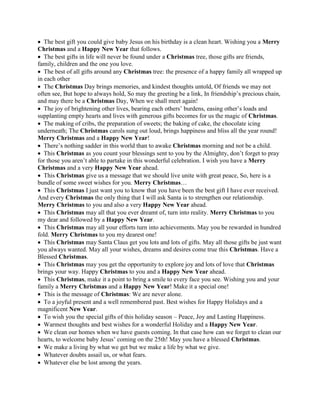  The best gift you could give baby Jesus on his birthday is a clean heart. Wishing you a Merry
Christmas and a Happy New Year that follows.
 The best gifts in life will never be found under a Christmas tree, those gifts are friends,
family, children and the one you love.
 The best of all gifts around any Christmas tree: the presence of a happy family all wrapped up
in each other
 The Christmas Day brings memories, and kindest thoughts untold, Of friends we may not
often see, But hope to always hold, So may the greeting be a link, In friendship’s precious chain,
and may there be a Christmas Day, When we shall meet again!
 The joy of brightening other lives, bearing each others’ burdens, easing other’s loads and
supplanting empty hearts and lives with generous gifts becomes for us the magic of Christmas.
 The making of cribs, the preparation of sweets; the baking of cake, the chocolate icing
underneath; The Christmas carols sung out loud, brings happiness and bliss all the year round!
Merry Christmas and a Happy New Year!
 There’s nothing sadder in this world than to awake Christmas morning and not be a child.
 This Christmas as you count your blessings sent to you by the Almighty, don’t forget to pray
for those you aren’t able to partake in this wonderful celebration. I wish you have a Merry
Christmas and a very Happy New Year ahead.
 This Christmas give us a message that we should live unite with great peace, So, here is a
bundle of some sweet wishes for you. Merry Christmas…
 This Christmas I just want you to know that you have been the best gift I have ever received.
And every Christmas the only thing that I will ask Santa is to strengthen our relationship.
Merry Christmas to you and also a very Happy New Year ahead.
 This Christmas may all that you ever dreamt of, turn into reality. Merry Christmas to you
my dear and followed by a Happy New Year.
 This Christmas may all your efforts turn into achievements. May you be rewarded in hundred
fold. Merry Christmas to you my dearest one!
 This Christmas may Santa Claus get you lots and lots of gifts. May all those gifts be just want
you always wanted. May all your wishes, dreams and desires come true this Christmas. Have a
Blessed Christmas.
 This Christmas may you get the opportunity to explore joy and lots of love that Christmas
brings your way. Happy Christmas to you and a Happy New Year ahead.
 This Christmas, make it a point to bring a smile to every face you see. Wishing you and your
family a Merry Christmas and a Happy New Year! Make it a special one!
 This is the message of Christmas: We are never alone.
 To a joyful present and a well remembered past. Best wishes for Happy Holidays and a
magnificent New Year.
 To wish you the special gifts of this holiday season – Peace, Joy and Lasting Happiness.
 Warmest thoughts and best wishes for a wonderful Holiday and a Happy New Year.
 We clean our homes when we have guests coming. In that case how can we forget to clean our
hearts, to welcome baby Jesus’ coming on the 25th! May you have a blessed Christmas.
 We make a living by what we get but we make a life by what we give.
 Whatever doubts assail us, or what fears.
 Whatever else be lost among the years.
 