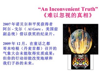 “ An Inconvenient Truth” 《难以忽视的真相》 2007 年诺贝尔和平奖获得者 阿尔 - 戈尔（ Al Gore ，美国前 副总统）借以获奖的纪录片。 2009 年 12 月，在童话之都 哥本哈根（丹麦首都）召开的 气象大会未能取得实质成果； 但你的行动却能改变地球和 我们子孙的未来。 