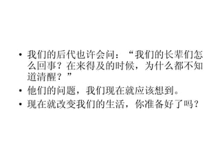 我们的后代也许会问：“我们的长辈们怎么回事？在来得及的时候，为什么都不知道清醒？” 他们的问题，我们现在就应该想到。 现在就改变我们的生活，你准备好了吗？ 