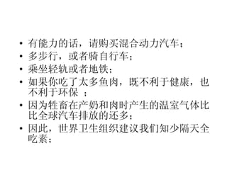 有能力的话，请购买混合动力汽车； 多步行，或者骑自行车； 乘坐轻轨或者地铁； 如果你吃了太多鱼肉，既不利于健康，也不利于环保 ； 因为牲畜在产奶和肉时产生的温室气体比比全球汽车排放的还多； 因此，世界卫生组织建议我们知少隔天全吃素； 