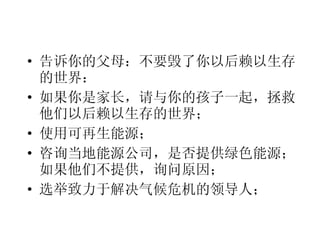 告诉你的父母：不要毁了你以后赖以生存的世界： 如果你是家长，请与你的孩子一起，拯救他们以后赖以生存的世界； 使用可再生能源； 咨询当地能源公司，是否提供绿色能源；如果他们不提供，询问原因； 选举致力于解决气候危机的领导人； 