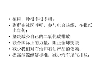 植树，种很多很多树； 到所在社区呼吁，参与电台热线，在报纸上宣传； 坚决减少自己的二氧化碳排放； 联合国际上的力量，阻止全球变暖； 减少我们对石油和石油产品的依赖； 提高能源经济标准，减少汽车尾气排放； 