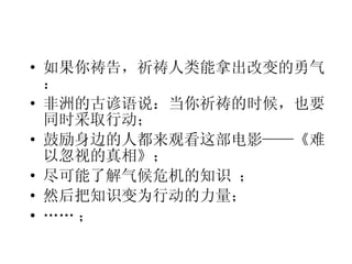 如果你祷告，祈祷人类能拿出改变的勇气： 非洲的古谚语说：当你祈祷的时候，也要同时采取行动； 鼓励身边的人都来观看这部电影——《难以忽视的真相》； 尽可能了解气候危机的知识 ； 然后把知识变为行动的力量； …… ； 