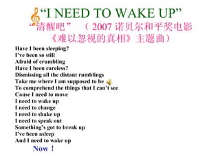 Have I been sleeping? I’ve been so still Afraid of crumbling Have I been careless? Dismissing all the distant rumblings Take me where I am supposed to be To comprehend the things that I can’t see Cause I need to move I need to wake up I need to change I need to shake up I need to speak out Something’s got to break up I’ve been asleep And I need to wake up Now ！ “ I NEED TO WAKE UP” “ 清醒吧” （ 2007 诺贝尔和平奖电影 《难以忽视的真相》主题曲） 