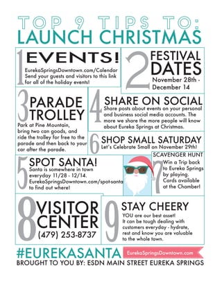 EurekaSpringsDowntown.com
#EUREKASANTA
LAUNCH CHRISTMAS
TOP 9 TIPS TO:
EVENTS!
EurekaSpringsDowntown.com/Calendar
Letʼs Celebrate Small on November 29th!
Santa is somewhere in town
everyday 11/28 - 12/14.
EurekaSpringsDowntown.com/spot-santa
to find out where!
Share posts about events on your personal
and business social media accounts. The
more we share the more people will know
about Eureka Springs at Christmas.Park at Pine Mountain,
bring two can goods, and
ride the trolley for free to the
parade and then back to your
car after the parade.
DATES
FESTIVAL
PARADE SHARE ON SOCIAL
SPOT SANTA!
BROUGHT TO YOU BY: ESDN MAIN STREET EUREKA SPRINGS
TROLLEY
November 28th -
December 14
Send your guests and visitors to this link
for all of the holiday events!1
3 4
5
SHOP SMALL SATURDAY
6
2
SCAVENGER HUNT
7
Win a Trip back
to Eureka Springs
by playing.
Cards available
at the Chamber!
(479) 253-8737
CENTER
8VISITOR YOU are our best asset!
It can be tough dealing with
customers everyday - hydrate,
rest and know you are valuable
to the whole town.9
STAY CHEERY
 