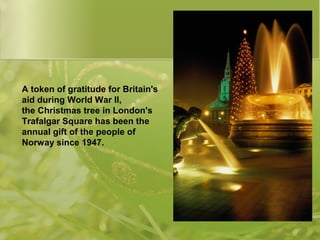 A token of gratitude for Britain's
aid during World War II,
the Christmas tree in London's
Trafalgar Square has been the
a...