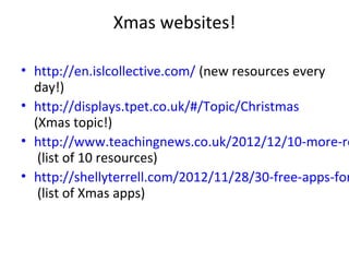 Xmas websites!

• http://en.islcollective.com/ (new resources every
  day!)
• http://displays.tpet.co.uk/#/Topic/Christmas
  (Xmas topic!)
• http://www.teachingnews.co.uk/2012/12/10-more-re
   (list of 10 resources)
• http://shellyterrell.com/2012/11/28/30-free-apps-for
   (list of Xmas apps)
 
