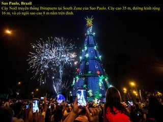 Sao Paulo, Brazil
Cây Noël truyền thống Ibirapuera tại South Zone của Sao Paulo. Cây cao 35 m, đường kính rộng
16 m, và có ngôi sao cao 8 m nằm trên đỉnh.
 