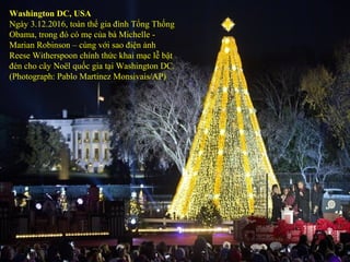 Washington DC, USA
Ngày 3.12.2016, toàn thể gia đình Tổng Thống
Obama, trong đó có mẹ của bà Michelle -
Marian Robinson – cùng với sao điện ảnh
Reese Witherspoon chính thức khai mạc lễ bật
đèn cho cây Noël quốc gia tại Washington DC.
(Photograph: Pablo Martinez Monsivais/AP)
 