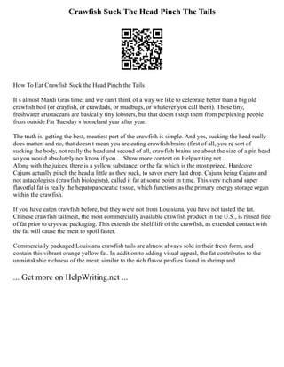 Crawfish Suck The Head Pinch The Tails
How To Eat Crawfish Suck the Head Pinch the Tails
It s almost Mardi Gras time, and we can t think of a way we like to celebrate better than a big old
crawfish boil (or crayfish, or crawdads, or mudbugs, or whatever you call them). These tiny,
freshwater crustaceans are basically tiny lobsters, but that doesn t stop them from perplexing people
from outside Fat Tuesday s homeland year after year.
The truth is, getting the best, meatiest part of the crawfish is simple. And yes, sucking the head really
does matter, and no, that doesn t mean you are eating crawfish brains (first of all, you re sort of
sucking the body, not really the head and second of all, crawfish brains are about the size of a pin head
so you would absolutely not know if you ... Show more content on Helpwriting.net ...
Along with the juices, there is a yellow substance, or the fat which is the most prized. Hardcore
Cajuns actually pinch the head a little as they suck, to savor every last drop. Cajuns being Cajuns and
not astacologists (crawfish biologists), called it fat at some point in time. This very rich and super
flavorful fat is really the hepatopancreatic tissue, which functions as the primary energy storage organ
within the crawfish.
If you have eaten crawfish before, but they were not from Louisiana, you have not tasted the fat.
Chinese crawfish tailmeat, the most commercially available crawfish product in the U.S., is rinsed free
of fat prior to cryovac packaging. This extends the shelf life of the crawfish, as extended contact with
the fat will cause the meat to spoil faster.
Commercially packaged Louisiana crawfish tails are almost always sold in their fresh form, and
contain this vibrant orange yellow fat. In addition to adding visual appeal, the fat contributes to the
unmistakable richness of the meat, similar to the rich flavor profiles found in shrimp and
... Get more on HelpWriting.net ...
 