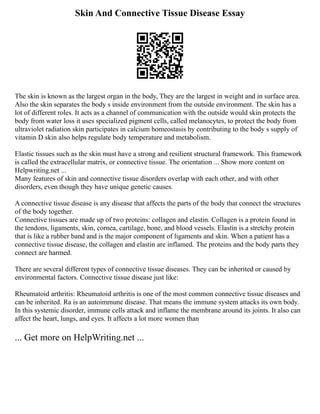 Skin And Connective Tissue Disease Essay
The skin is known as the largest organ in the body, They are the largest in weight and in surface area.
Also the skin separates the body s inside environment from the outside environment. The skin has a
lot of different roles. It acts as a channel of communication with the outside would skin protects the
body from water loss it uses specialized pigment cells, called melanocytes, to protect the body from
ultraviolet radiation skin participates in calcium homeostasis by contributing to the body s supply of
vitamin D skin also helps regulate body temperature and metabolism.
Elastic tissues such as the skin must have a strong and resilient structural framework. This framework
is called the extracellular matrix, or connective tissue. The orientation ... Show more content on
Helpwriting.net ...
Many features of skin and connective tissue disorders overlap with each other, and with other
disorders, even though they have unique genetic causes.
A connective tissue disease is any disease that affects the parts of the body that connect the structures
of the body together.
Connective tissues are made up of two proteins: collagen and elastin. Collagen is a protein found in
the tendons, ligaments, skin, cornea, cartilage, bone, and blood vessels. Elastin is a stretchy protein
that is like a rubber band and is the major component of ligaments and skin. When a patient has a
connective tissue disease, the collagen and elastin are inflamed. The proteins and the body parts they
connect are harmed.
There are several different types of connective tissue diseases. They can be inherited or caused by
environmental factors. Connective tissue disease just like:
Rheumatoid arthritis: Rheumatoid arthritis is one of the most common connective tissue diseases and
can be inherited. Ra is an autoimmune disease. That means the immune system attacks its own body.
In this systemic disorder, immune cells attack and inflame the membrane around its joints. It also can
affect the heart, lungs, and eyes. It affects a lot more women than
... Get more on HelpWriting.net ...
 