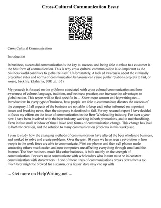 Cross-Cultural Communication Essay
Cross Cultural Communication
Introduction
In business, successful communication is the key to success, and being able to relate to a customer is
the best form of communication. This is why cross cultural communication is so important as the
business world continues to globalize itself. Unfortunately, A lack of awareness about the culturally
prescribed rules and norms of communication behaviors can cause public relations projects to fail, or
worse, backfire. (Zaharna, 2001, p.135).
My research is focused on the problems associated with cross cultural communication and how
awareness of culture, language, tradition, and business practices can increase the advantages to
globalization. This report will be field specific in ... Show more content on Helpwriting.net ...
Introduction: In every type of business, how people are able to communicate dictates the success of
the company. If all aspects of the business are not able to keep each other informed on important
issues and breaking news, then the company is destined to fail. For my research report I have decided
to focus my efforts on the issue of communication in the Beer Wholesaling industry. For over a year
now I have been involved with the beer industry working in both promotions, and in merchandising.
Even in that small window of time I have seen forms of communication change. This change has lead
to both the creation, and the solution to many communication problems in this workplace.
I plan to study how the changing methods of communication have altered the beer wholesale business,
and worked to solve and create problems. Over the past 10 years we have seen a revolution in how
people in the work force are able to communicate. First car phones and then cell phones made
contacting others much easier, and now computers are affecting everything through email and the
Internet. The beer business, much like other business, is built mainly on the strength of
communication. Brewers must communicate with wholesalers who in turn must be in constant
communication with storeowners. If one of these lines of communications breaks down then a too
much beer might be brewed for a season, or a liquor store may end up with
... Get more on HelpWriting.net ...
 