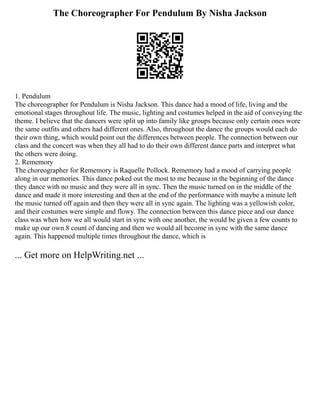The Choreographer For Pendulum By Nisha Jackson
1. Pendulum
The choreographer for Pendulum is Nisha Jackson. This dance had a mood of life, living and the
emotional stages throughout life. The music, lighting and costumes helped in the aid of conveying the
theme. I believe that the dancers were split up into family like groups because only certain ones wore
the same outfits and others had different ones. Also, throughout the dance the groups would each do
their own thing, which would point out the differences between people. The connection between our
class and the concert was when they all had to do their own different dance parts and interpret what
the others were doing.
2. Rememory
The choreographer for Rememory is Raquelle Pollock. Rememory had a mood of carrying people
along in our memories. This dance poked out the most to me because in the beginning of the dance
they dance with no music and they were all in sync. Then the music turned on in the middle of the
dance and made it more interesting and then at the end of the performance with maybe a minute left
the music turned off again and then they were all in sync again. The lighting was a yellowish color,
and their costumes were simple and flowy. The connection between this dance piece and our dance
class was when how we all would start in sync with one another, the would be given a few counts to
make up our own 8 count of dancing and then we would all become in sync with the same dance
again. This happened multiple times throughout the dance, which is
... Get more on HelpWriting.net ...
 