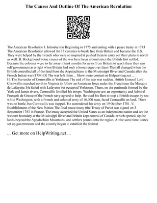 The Causes And Outline Of The American Revolution
The American Revolution I. Introduction Beginning in 1775 and ending with a peace treaty in 1783
The American Revolution allowed the 13 colonies to break free from Britain and become the U.S.
They were helped by the French who were so inspired it pushed them to carry out their plans to revolt
as well. II. Background Some causes of the war have been around since the British first settled.
Because the colonies were so far away it took months for news from Britain to reach them they saw
self government as a right when Britain had such a loose reign over them That all changed when the
British controlled all of the land from the Appalachians to the Mississippi River and Canada after the
French Indian war (1754 63) The war left them ... Show more content on Helpwriting.net ...
H. The Surrender of Cornwallis at Yorktown The end of the war was sudden. British General Lord
Cornwallis marched north to Virginia to follow an American force under the Frenchman the Marquis
de Lafayette. He failed with Lafayette but occupied Yorktown. There, on the peninsula formed by the
York and James rivers, Cornwallis fortified his troops. Washington saw an opportunity and Admiral
François de Grasse of the French navy agreed to help. He used his fleet to stop a British escape by sea
while Washington, with a French and colonial army of 16,000 men, faced Cornwallis on land. There
was no battle, but Cornwallis was trapped. He surrendered his army on 19 October 1781. V.
Establishment of the New Nation The final peace treaty (the Treaty of Paris) was signed on 3
September 1783 in France. The treaty accepted the United States as an independent nation and set the
western boundary at the Mississippi River and Britain kept control of Canada, which opened, up the
lands beyond the Appalachian Mountains, and settlers poured into the region. At the same time, states
set up governments and the country began to establish the federal
... Get more on HelpWriting.net ...
 