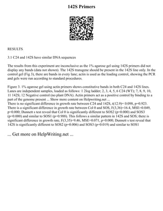 142S Primers
RESULTS
3.1 C24 and 142S have similar DNA sequences
The results from this experiment are inconclusive as the 1% agarose gel using 142S primers did not
display any bands (data not shown). The 142S transgene should be present in the 142S line only. In the
control gel (Fig 3), there are bands in every lane; actin is used as the loading control, showing the PCR
and gels were run according to standard procedures.
Figure 3. 1% agarose gel using actin primers shows constitutive bands in both C24 and 142S lines.
Lanes are independent samples, loaded as follows: 1 2log ladder; 2, 3, 4, 5, 6 C24 (WT); 7, 8, 9, 10,
11 142S; 12 Negative control (no plant DNA). Actin primers act as a positive control by binding to a
part of the genome present ... Show more content on Helpwriting.net ...
There is no significant difference in growth rate between C24 and 142S, t(12.9)= 0.098, p=0.923.
There is a significant difference in growth rate between Col 0 and SOS, F(3,36)=16.4, MSE=0.049,
p=0.000; Dunnett s test reveal that Col 0 is significantly different to SOS2 (p=0.000) and SOS3
(p=0.000) and similar to SOS1 (p=0.988). This follows a similar pattern in 142S and SOS; there is
significant difference in growth rate, F(3,35)=9.46, MSE=0.071, p=0.000; Dunnett s test reveal that
142S is significantly different to SOS2 (p=0.006) and SOS3 (p=0.019) and similar to SOS1
... Get more on HelpWriting.net ...
 