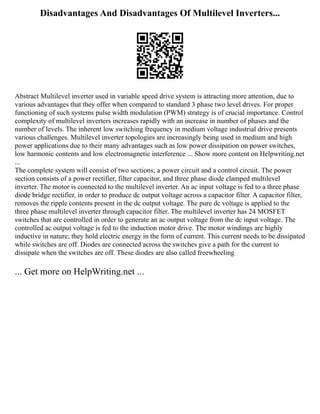 Disadvantages And Disadvantages Of Multilevel Inverters...
Abstract Multilevel inverter used in variable speed drive system is attracting more attention, due to
various advantages that they offer when compared to standard 3 phase two level drives. For proper
functioning of such systems pulse width modulation (PWM) strategy is of crucial importance. Control
complexity of multilevel inverters increases rapidly with an increase in number of phases and the
number of levels. The inherent low switching frequency in medium voltage industrial drive presents
various challenges. Multilevel inverter topologies are increasingly being used in medium and high
power applications due to their many advantages such as low power dissipation on power switches,
low harmonic contents and low electromagnetic interference ... Show more content on Helpwriting.net
...
The complete system will consist of two sections; a power circuit and a control circuit. The power
section consists of a power rectifier, filter capacitor, and three phase diode clamped multilevel
inverter. The motor is connected to the multilevel inverter. An ac input voltage is fed to a three phase
diode bridge rectifier, in order to produce dc output voltage across a capacitor filter. A capacitor filter,
removes the ripple contents present in the dc output voltage. The pure dc voltage is applied to the
three phase multilevel inverter through capacitor filter. The multilevel inverter has 24 MOSFET
switches that are controlled in order to generate an ac output voltage from the dc input voltage. The
controlled ac output voltage is fed to the induction motor drive. The motor windings are highly
inductive in nature; they hold electric energy in the form of current. This current needs to be dissipated
while switches are off. Diodes are connected across the switches give a path for the current to
dissipate when the switches are off. These diodes are also called freewheeling
... Get more on HelpWriting.net ...
 