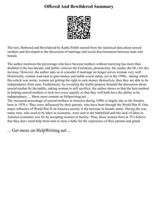 Offered And Bewildered Summary
The text, Bothered and Bewildered by Katha Pollitt started from the statistical data about unwed
mothers and developed to the discussion of marriage and social discrimination between male and
female.
The author mentions the percentage who have become mothers without marrying has more than
doubled in the last decade, and public criticize the Feminism, promiscuity, the media, the 60 s for this
increase. However, the author asks us to consider if marriage no longer serves woman very well.
Historically, women wed men to gain money and stable social status, yet in the 1990s , during which
this article was wrote, women are getting the right to earn money themselves, thus they are able to be
independence from men. Furthermore, by revealing the feeble purpose beneath the discussion about
unwed mother by the public, asking woman to self sacrifice, the author shows us that the best method
in helping unwed mothers is treat two sexes equally so that they will both have the ability to be
independence. ... Show more content on Helpwriting.net ...
The increased percentage of unwed mothers in America during 1990s is largely due to the females
born in 1970 s. They were influenced by their parents, who have been through the World War II. One
major influence of World War II on America society is the increase in female status. During the war,
many men, who used to be labor in economic, were sent to the battlefield and this lack of labor in
America economic was fix by accepting women in factory. Thus, those women born in 70 s believe
that they don t need help from men to raise a baby for the experience of their parents and grand
... Get more on HelpWriting.net ...
 
