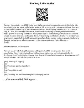 Ranbaxy Laboratories
Ranbaxy Laboratories Ltd. (RLL) is the largest pharmaceutical company incorporated in India. It is
also amongst the top league globally and is ranked 9th largest generic company worldwide. Ranbaxy
is also credited with the tag of true Indian multinational. The company traces its roots to a chemist
shop in Delhi. It is one of the first Indian pharmaceutical company to start a joint venture abroad.
Rapid growth of Ranbaxy is attributed mainly to its focused research and joint ventures in India and
abroad. It is also innovation and market driven, with a strong distribution network. The company was
able to grow successfully in highly competitive markets. In the current business scenario, Ranbaxy is
focusing on innovation, alliances, mergers ... Show more content on Helpwriting.net ...
|[pic] |
API Development and Production
Ranbaxy can provide Active Pharmaceutical Ingredients (API) for companies that want to
manufacture their own product or brand without incurring the time and costs associated with
developing the API, eliminating this step from the overall manufacturing process. Key advantages of
using Ranbaxy s vertically integrated system are:
|[pic|Continuity of supply |
|] | |
|[pic|Consistent quality of product |
|] | |
|[pic|Competitive costs |
|] | |
|[pic|Flexibility and resources to respond to changing market
... Get more on HelpWriting.net ...
 