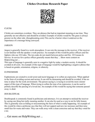 Cliches Overdone Research Paper
CLICHé
Clichés are sometimes overdone. They are phrases that had an important meaning at one time. They
generally are not effective and should be avoided. Example of clichés would be The grass is always
greener on the other side. (thoughtcatalog.com) This can be a barrier when it underserves the
importance of a message being conveyed.
JARGON
Jargon is generally found in a work atmosphere. It can ruin the message to the receiver, if the receiver
is not familiar with the speaker s work practice. An example of this would be police officers and fire
fighters who use 10 Codes. The ten codes do not match between police and fire. 10 8 means In
Service. In service for a police officer generally means that they ... Show more content on
Helpwriting.net ...
This type of language is generally seen in a negative light by today s modern society. It should be
avoided at all costs. An example of this type of language would be highlighting a negative phrase that
is based on gender, orientation, religion, or ethnicity.
EUPHEMISMS
Euphemisms are created to avoid sexist and racist language or to soften an expression. When applied
in the form of avoiding sexism and racism, It can still be demeaning and should be avoided. It has no
time or place for the work environment. The person saying it, is trying to avoid the more sinister
aspect of this type of language. When trying to soften the tone of an expression, it can be used to
politely describe the passing of a loved one. An example of this would be saying that someone passed
away vs died.
DOUBLESPEAK
Doublespeak is commonly found in politicians and attorneys. It is an attempt to mislead the receiver
by saying one thing but really meaning another. It can also be used as a way to not be fully honest.
This is generally seen as hiding or misconstruing the facts of what is really happening. An example of
this would be when a politician says that they will not support and new tax increases and then raise
small fees for waste and water. They can walk away with a clean conscious and say that they voted for
a tax
... Get more on HelpWriting.net ...
 