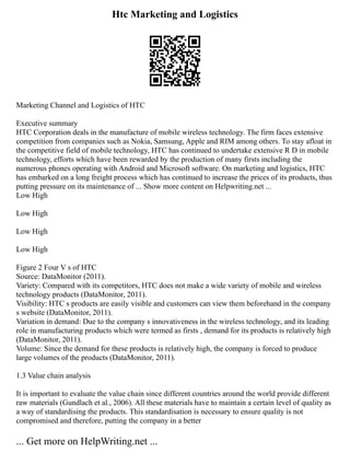 Htc Marketing and Logistics
Marketing Channel and Logistics of HTC
Executive summary
HTC Corporation deals in the manufacture of mobile wireless technology. The firm faces extensive
competition from companies such as Nokia, Samsung, Apple and RIM among others. To stay afloat in
the competitive field of mobile technology, HTC has continued to undertake extensive R D in mobile
technology, efforts which have been rewarded by the production of many firsts including the
numerous phones operating with Android and Microsoft software. On marketing and logistics, HTC
has embarked on a long freight process which has continued to increase the prices of its products, thus
putting pressure on its maintenance of ... Show more content on Helpwriting.net ...
Low High
Low High
Low High
Low High
Figure 2 Four V s of HTC
Source: DataMonitor (2011).
Variety: Compared with its competitors, HTC does not make a wide variety of mobile and wireless
technology products (DataMonitor, 2011).
Visibility: HTC s products are easily visible and customers can view them beforehand in the company
s website (DataMonitor, 2011).
Variation in demand: Due to the company s innovativeness in the wireless technology, and its leading
role in manufacturing products which were termed as firsts , demand for its products is relatively high
(DataMonitor, 2011).
Volume: Since the demand for these products is relatively high, the company is forced to produce
large volumes of the products (DataMonitor, 2011).
1.3 Value chain analysis
It is important to evaluate the value chain since different countries around the world provide different
raw materials (Gundlach et al., 2006). All these materials have to maintain a certain level of quality as
a way of standardising the products. This standardisation is necessary to ensure quality is not
compromised and therefore, putting the company in a better
... Get more on HelpWriting.net ...
 