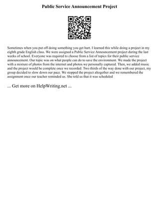 Public Service Announcement Project
Sometimes when you put off doing something you get hurt. I learned this while doing a project in my
eighth grade English class. We were assigned a Public Service Announcement project during the last
weeks of school. Everyone was required to choose from a list of topics for their public service
announcement. Our topic was on what people can do to save the environment. We made the project
with a mixture of photos from the internet and photos we personally captured. Then, we added music
and the project would be complete once we recorded. Two thirds of the way done with our project, my
group decided to slow down our pace. We stopped the project altogether and we remembered the
assignment once our teacher reminded us. She told us that it was scheduled
... Get more on HelpWriting.net ...
 