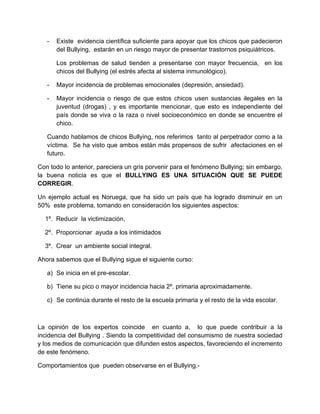 - Existe evidencia científica suficiente para apoyar que los chicos que padecieron
del Bullying, estarán en un riesgo mayor de presentar trastornos psiquiátricos.
Los problemas de salud tienden a presentarse con mayor frecuencia, en los
chicos del Bullying (el estrés afecta al sistema inmunológico).
- Mayor incidencia de problemas emocionales (depresión, ansiedad).
- Mayor incidencia o riesgo de que estos chicos usen sustancias ilegales en la
juventud (drogas) , y es importante mencionar, que esto es independiente del
país donde se viva o la raza o nivel socioeconómico en donde se encuentre el
chico.
Cuando hablamos de chicos Bullying, nos referimos tanto al perpetrador como a la
víctima. Se ha visto que ambos están más propensos de sufrir afectaciones en el
futuro.
Con todo lo anterior, pareciera un gris porvenir para el fenómeno Bullying; sin embargo,
la buena noticia es que el BULLYING ES UNA SITUACIÓN QUE SE PUEDE
CORREGIR.
Un ejemplo actual es Noruega, que ha sido un país que ha logrado disminuir en un
50% este problema, tomando en consideración los siguientes aspectos:
1º. Reducir la victimización,
2º. Proporcionar ayuda a los intimidados
3º. Crear un ambiente social integral.
Ahora sabemos que el Bullying sigue el siguiente curso:
a) Se inicia en el pre-escolar.
b) Tiene su pico o mayor incidencia hacia 2º. primaria aproximadamente.
c) Se continúa durante el resto de la escuela primaria y el resto de la vida escolar.
La opinión de los expertos coincide en cuanto a, lo que puede contribuir a la
incidencia del Bullying . Siendo la competitividad del consumismo de nuestra sociedad
y los medios de comunicación que difunden estos aspectos, favoreciendo el incremento
de este fenómeno.
Comportamientos que pueden observarse en el Bullying.-
 