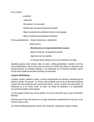 En la víctima:
- ansiedad
- depresión
- No quieren ir a la escuela
- Disminución del aprovechamiento escolar
- Mayor incidencia de problemas físicos o de lenguaje
- Mayor incidencia de problemas familiares.
En los perpetradores: - Mayor tendencia al aislamiento
-Delincuencia
- Disminución en el aprovechamiento escolar.
- Mayor incidencia de deserción escolar
- Agresivos con sus padres
- A menudo tienen padres que no son cariñosos con ellos.
Aquellos quienes tiene ambos roles, es decir, víctima-perpetrador, tienden a ser los
más problemáticos. Se ha visto que los chicos con TDAH que tienen un elevado nivel
socioeconómico y/o familias atípicas o con alteración en la dinámica familiar, tienen
mucho más incidencia de ideas suicidas y/o homicidas.
Lugares del Bullying.-
-Autobús, recreo, cafetería, baños, o incluso actualmente por internet o mensajes por el
teléfono celular. Al parecer es mucho más probable que se de el fenómeno Bullying
cuando hay más personas que cuando hay menos; ya que cuando hay más público, la
tendencia es a no hacer nada; es decir, se diluye el problema y el perpetrador
encuentra favorables estos lugares.
En los lugares donde hay menos público, no es tan frecuente que se de el fenómeno
Bullying.
Pareciera que entre más somos en un lugar, tendemos a paralizarnos al ver que un ser
humano ataca a otro.
La víctima del Bullying tiende a tener más conductas depresivas e ideas suicidas.
 