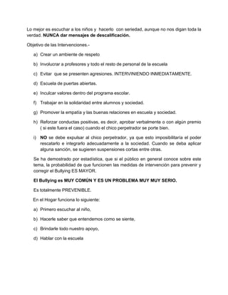 Lo mejor es escuchar a los niños y hacerlo con seriedad, aunque no nos digan toda la
verdad. NUNCA dar mensajes de descalificación.
Objetivo de las Intervenciones.-
a) Crear un ambiente de respeto
b) Involucrar a profesores y todo el resto de personal de la escuela
c) Evitar que se presenten agresiones. INTERVINIENDO INMEDIATAMENTE.
d) Escuela de puertas abiertas.
e) Inculcar valores dentro del programa escolar.
f) Trabajar en la solidaridad entre alumnos y sociedad.
g) Promover la empatía y las buenas relaciones en escuela y sociedad.
h) Reforzar conductas positivas, es decir, aprobar verbalmente o con algún premio
( si este fuera el caso) cuando el chico perpetrador se porte bien.
i) NO se debe expulsar al chico perpetrador, ya que esto imposibilitaría el poder
rescatarlo e integrarlo adecuadamente a la sociedad. Cuando se deba aplicar
alguna sanción, se sugieren suspensiones cortas entre otras.
Se ha demostrado por estadística, que si el público en general conoce sobre este
tema, la probabilidad de que funcionen las medidas de intervención para prevenir y
corregir el Bullying ES MAYOR.
El Bullying es MUY COMÚN Y ES UN PROBLEMA MUY MUY SERIO.
Es totalmente PREVENIBLE.
En el Hogar funciona lo siguiente:
a) Primero escuchar al niño,
b) Hacerle saber que entendemos como se siente,
c) Brindarle todo nuestro apoyo,
d) Hablar con la escuela
 