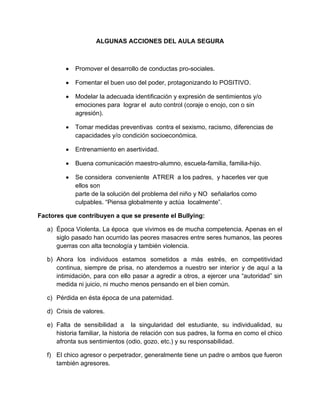 ALGUNAS ACCIONES DEL AULA SEGURA
Promover el desarrollo de conductas pro-sociales.
Fomentar el buen uso del poder, protagonizando lo POSITIVO.
Modelar la adecuada identificación y expresión de sentimientos y/o
emociones para lograr el auto control (coraje o enojo, con o sin
agresión).
Tomar medidas preventivas contra el sexismo, racismo, diferencias de
capacidades y/o condición socioeconómica.
Entrenamiento en asertividad.
Buena comunicación maestro-alumno, escuela-familia, familia-hijo.
Se considera conveniente ATRER a los padres, y hacerles ver que
ellos son
parte de la solución del problema del niño y NO señalarlos como
culpables. “Piensa globalmente y actúa localmente”.
Factores que contribuyen a que se presente el Bullying:
a) Época Violenta. La época que vivimos es de mucha competencia. Apenas en el
siglo pasado han ocurrido las peores masacres entre seres humanos, las peores
guerras con alta tecnología y también violencia.
b) Ahora los individuos estamos sometidos a más estrés, en competitividad
continua, siempre de prisa, no atendemos a nuestro ser interior y de aquí a la
intimidación, para con ello pasar a agredir a otros, a ejercer una “autoridad” sin
medida ni juicio, ni mucho menos pensando en el bien común.
c) Pérdida en ésta época de una paternidad.
d) Crisis de valores.
e) Falta de sensibilidad a la singularidad del estudiante, su individualidad, su
historia familiar, la historia de relación con sus padres, la forma en como el chico
afronta sus sentimientos (odio, gozo, etc.) y su responsabilidad.
f) El chico agresor o perpetrador, generalmente tiene un padre o ambos que fueron
también agresores.
 