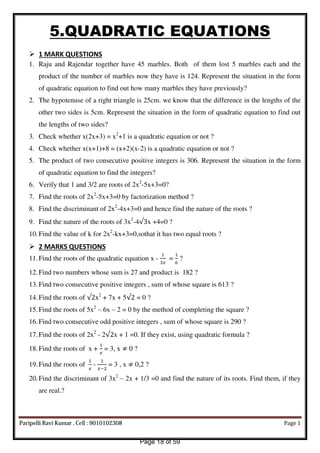 5.QUADRATIC EQUATIONS
 1 MARK QUESTIONS
1. Raju and Rajendar together have 45 marbles. Both of them lost 5 marbles each and the
product of the number of marbles now they have is 124. Represent the situation in the form
of quadratic equation to find out how many marbles they have previously?
2. The hypotenuse of a right triangle is 25cm. we know that the difference in the lengths of the
other two sides is 5cm. Represent the situation in the form of quadratic equation to find out
the lengths of two sides?
3. Check whether x(2x+3) = x2
+1 is a quadratic equation or not ?
4. Check whether x(x+1)+8 = (x+2)(x-2) is a quadratic equation or not ?
5. The product of two consecutive positive integers is 306. Represent the situation in the form
of quadratic equation to find the integers?
6. Verify that 1 and 3/2 are roots of 2x2
-5x+3=0?
7. Find the roots of 2x2
-5x+3=0 by factorization method ?
8. Find the discriminant of 2x2
-4x+3=0 and hence find the nature of the roots ?
9. Find the nature of the roots of 3x2
-4√ x +4=0 ?
10.Find the value of k for 2x2
-kx+3=0,sothat it has two equal roots ?
 2 MARKS QUESTIONS
11.Find the roots of the quadratic equation x -
�
=
6
?
12.Find two numbers whose sum is 27 and product is 182 ?
13.Find two consecutive positive integers , sum of whose square is 613 ?
14.Find the roots of √ x2
+ 7x + 5√ = 0 ?
15.Find the roots of 5x2
– 6x – 2 = 0 by the method of completing the square ?
16.Find two consecutive odd positive integers , sum of whose square is 290 ?
17.Find the roots of 2x2
- 2√ x + 1 =0. If they exist, using quadratic formula ?
18.Find the roots of x +
�
= 3, x ≠ 0 ?
19.Find the roots of
�
-
�−
= 3 , x ≠ 0,2 ?
20.Find the discriminant of 3x2
– 2x + 1/3 =0 and find the nature of its roots. Find them, if they
are real.?
Paripelli Ravi Kumar , Cell : 9010102308 Page 1
Page 18 of 59
 