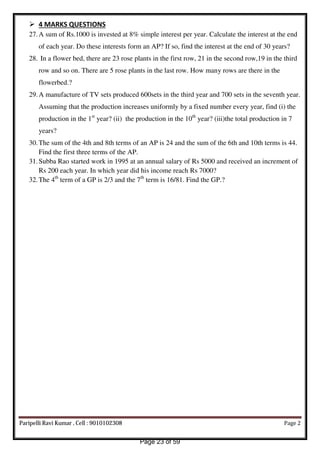  4 MARKS QUESTIONS
27.A sum of Rs.1000 is invested at 8% simple interest per year. Calculate the interest at the end
of each year. Do these interests form an AP? If so, find the interest at the end of 30 years?
28. In a flower bed, there are 23 rose plants in the first row, 21 in the second row,19 in the third
row and so on. There are 5 rose plants in the last row. How many rows are there in the
flowerbed.?
29.A manufacture of TV sets produced 600sets in the third year and 700 sets in the seventh year.
Assuming that the production increases uniformly by a fixed number every year, find (i) the
production in the 1st
year? (ii) the production in the 10th
year? (iii)the total production in 7
years?
30.The sum of the 4th and 8th terms of an AP is 24 and the sum of the 6th and 10th terms is 44.
Find the first three terms of the AP.
31.Subba Rao started work in 1995 at an annual salary of Rs 5000 and received an increment of
Rs 200 each year. In which year did his income reach Rs 7000?
32.The 4th
term of a GP is 2/3 and the 7th
term is 16/81. Find the GP.?
Paripelli Ravi Kumar , Cell : 9010102308 Page 2
Page 23 of 59
 