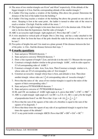 14.The areas of two similar triangles are 81cm2
and 49cm2
respectively. If the altitude of the
bigger triangle is 4.5cm. find the corresponding altitude of the smaller triangle.?
15.A ladder 25m long reaches a window of the building 20m above the ground. Determine the
distance of the foot of the ladder from the building.?
16.A ladder 15m long reaches a window of the building 9m above the ground on one side of a
street . Keeping is foot at the same point , the ladder is turned to other side of the street to
reach a window 12m high. Find the width of the street. ?
17.The hypotenuse of a right triangle is 6m more than twice of it’s the shortest side. If the third
side is 2m less than the hypotenuse, find the sides of triangle. ?
18.ABC is an isosceles right triangle right angled at C. Prove that AB2
= 2AC2
. ?
19.A wire attached to vertical pole of height 18m is 24m long and has a stake attached to the
other end. How far from the base of the pole should the stake be driven so that the wire will
be taut.?
20.Two poles of heights 6m and 11m stand on a plane ground. If the distance between the feet
of the poles is 12m , find the distance between their tops. ?
4 marks questions
1. State and prove THALES theorem. ?
2. State and prove converse THALES theorem. ?
3. Draw a line segment of length 7.2cm, and divide it in the ratio 5:3. Measure the two parts.
4. Construct a triangle shadow similar to the given triangle ∆ABC , with its sides equal to
5/3 of corresponding sides of ∆ABC.?
5. Construct a triangle of sides 4cm, 5cm, 6cm. Then Construct a triangle similar to it ,
whose sides are 2/3 of corresponding sides of first triangle.?
6. Construct an isosceles triangle whose base is 8cm, and altitude is 4cm. Then draw
another triangle whose sides are of corresponding sides of isosceles triangle.?
7. Prove that the ratios of the areas of two similar triangles is equal to the ratios of the
squares of their corresponding sides.?
8. State and prove PYTHAGORAS theorem. ?
9. State and prove converse of PYTHAGORAS theorem. ?
10.BL and CM are medians of ∆ABC right angle at A. prove that 4(BL2
+ CM2
) = 5BC2
. ?
11.ABC is a right triangle right angle at C. Let BC = a, CA = b, AB = c and p be the length
of perpendicular from C on AB. Prove that (i) pc = ab (ii)
�2
= 2
+ 2
?
12.Prove that the sum of the squares of the sides of a rhombus is equal to the sum of the
squares of its diagonals. ?
13.Prove that three times the square of any side of an equilateral triangle is equal to four
times the square of the altitude?
14.O’ is any point inside a rectangle ABCD. Prove that OB2
+ OD2
= OA2
+ OC2
?
Paripelli Ravi Kumar , Cell : 9010102308 Page 2
Page 31 of 59
 