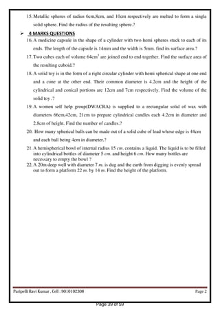15.Metallic spheres of radius 6cm,8cm, and 10cm respectively are melted to form a single
solid sphere. Find the radius of the resulting sphere.?
 4 MARKS QUESTIONS
16.A medicine capsule in the shape of a cylinder with two hemi spheres stuck to each of its
ends. The length of the capsule is 14mm and the width is 5mm. find its surface area.?
17.Two cubes each of volume 64cm3
are joined end to end together. Find the surface area of
the resulting cuboid.?
18.A solid toy is in the form of a right circular cylinder with hemi spherical shape at one end
and a cone at the other end. Their common diameter is 4.2cm and the height of the
cylindrical and conical portions are 12cm and 7cm respectively. Find the volume of the
solid toy .?
19.A women self help group(DWACRA) is supplied to a rectangular solid of wax with
diameters 66cm,42cm, 21cm to prepare cylindrical candles each 4.2cm in diameter and
2.8cm of height. Find the number of candles.?
20. How many spherical balls can be made out of a solid cube of lead whose edge is 44cm
and each ball being 4cm in diameter.?
21.A hemispherical bowl of internal radius 15 cm. contains a liquid. The liquid is to be filled
into cylindrical bottles of diameter 5 cm. and height 6 cm. How many bottles are
necessary to empty the bowl ?
22.A 20m deep well with diameter 7 m. is dug and the earth from digging is evenly spread
out to form a platform 22 m. by 14 m. Find the height of the platform.
Paripelli Ravi Kumar , Cell : 9010102308 Page 2
Page 39 of 59
 