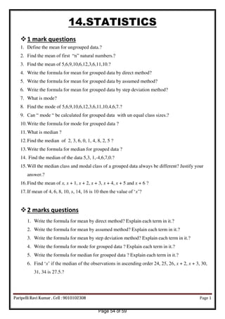 14.STATISTICS
1 mark questions
1. Define the mean for ungrouped data.?
2. Find the mean of first “n” natural numbers.?
3. Find the mean of 5,6,9,10,6,12,3,6,11,10.?
4. Write the formula for mean for grouped data by direct method?
5. Write the formula for mean for grouped data by assumed method?
6. Write the formula for mean for grouped data by step deviation method?
7. What is mode?
8. Find the mode of 5,6,9,10,6,12,3,6,11,10,4,6,7.?
9. Can “ mode “ be calculated for grouped data with un equal class sizes.?
10.Write the formula for mode for grouped data ?
11.What is median ?
12.Find the median of 2, 3, 6, 0, 1, 4, 8, 2, 5 ?
13.Write the formula for median for grouped data ?
14. Find the median of the data 5,3, 1,-4,6,7,0.?
15.Will the median class and modal class of a grouped data always be different? Justify your
answer.?
16.Find the mean of x, x + 1, x + 2, x + 3, x + 4, x + 5 and x + 6 ?
17.If mean of 4, 6, 8, 10, x, 14, 16 is 10 then the value of ‘x’?
2 marks questions
1. Write the formula for mean by direct method? Explain each term in it.?
2. Write the formula for mean by assumed method? Explain each term in it.?
3. Write the formula for mean by step deviation method? Explain each term in it.?
4. Write the formula for mode for grouped data ? Explain each term in it.?
5. Write the formula for median for grouped data ? Explain each term in it.?
6. Find ‘x’ if the median of the observations in ascending order 24, 25, 26, x + 2, x + 3, 30,
31, 34 is 27.5.?
Paripelli Ravi Kumar , Cell : 9010102308 Page 1
Page 54 of 59
 