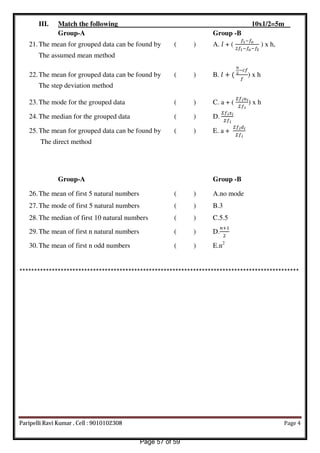 III. Match the following 10x1/2=5m
Group-A Group -B
21.The mean for grouped data can be found by ( ) A. � + (
� −�
� −� −�
) x h,
The assumed mean method
22.The mean for grouped data can be found by ( ) B. � + (
− �
�
) x h
The step deviation method
23.The mode for the grouped data ( ) C. a + (
�����
���
) x h
24.The median for the grouped data ( ) D.
�����
���
25.The mean for grouped data can be found by ( ) E. a +
��� �
���
The direct method
Group-A Group -B
26.The mean of first 5 natural numbers ( ) A.no mode
27.The mode of first 5 natural numbers ( ) B.3
28.The median of first 10 natural numbers ( ) C.5.5
29.The mean of first n natural numbers ( ) D.
�+
30.The mean of first n odd numbers ( ) E.n2
***********************************************************************************************
Paripelli Ravi Kumar , Cell : 9010102308 Page 4
Page 57 of 59
 