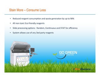 Stain More – Consume Less
•  Reduced	reagent	consump3on	and	waste	genera3on	by	up	to	90%	
•  All	non-toxic	Eco-friendly	reagents		
•  Slide	processing	op3ons:		Random,	Con3nuous	and	STAT	for	eﬃciency	
•  System	allows	use	of	any	3ed	party	reagents	
 