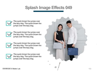 102商業簡報網 X Matter Lab
Splash Image Effects 049
The quick brown fox jumps over
the lazy dog. The quick brown fox
jumps over the lazy dog.
The quick brown fox jumps over
the lazy dog. The quick brown fox
jumps over the lazy dog.
The quick brown fox jumps over
the lazy dog. The quick brown fox
jumps over the lazy dog.
The quick brown fox jumps over
the lazy dog. The quick brown fox
jumps over the lazy dog.
 