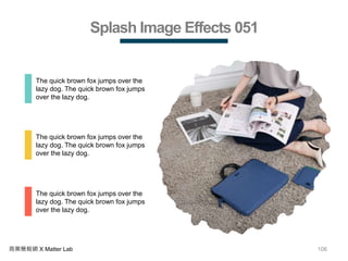 106商業簡報網 X Matter Lab
Splash Image Effects 051
The quick brown fox jumps over the
lazy dog. The quick brown fox jumps
over the lazy dog.
The quick brown fox jumps over the
lazy dog. The quick brown fox jumps
over the lazy dog.
The quick brown fox jumps over the
lazy dog. The quick brown fox jumps
over the lazy dog.
 