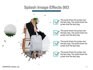 10商業簡報網 X Matter Lab
Splash Image Effects 003
The quick brown fox jumps over
the lazy dog. The quick brown fox
jumps over the lazy dog.
The quick brown fox jumps over
the lazy dog. The quick brown fox
jumps over the lazy dog.
The quick brown fox jumps over
the lazy dog. The quick brown fox
jumps over the lazy dog.
The quick brown fox jumps over
the lazy dog. The quick brown fox
jumps over the lazy dog.
 