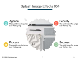 112商業簡報網 X Matter Lab
Splash Image Effects 054
Process
The quick brown fox jumps
over the lazy dog.
Agenda
The quick brown fox jumps
over the lazy dog.
Security
The quick brown fox jumps
over the lazy dog.
Success
The quick brown fox jumps
over the lazy dog.
 