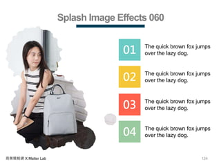 124商業簡報網 X Matter Lab
Splash Image Effects 060
01 The quick brown fox jumps
over the lazy dog.
02 The quick brown fox jumps
over the lazy dog.
03 The quick brown fox jumps
over the lazy dog.
04 The quick brown fox jumps
over the lazy dog.
 