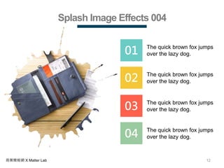 12商業簡報網 X Matter Lab
Splash Image Effects 004
01 The quick brown fox jumps
over the lazy dog.
02 The quick brown fox jumps
over the lazy dog.
03 The quick brown fox jumps
over the lazy dog.
04 The quick brown fox jumps
over the lazy dog.
 