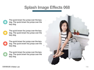 140商業簡報網 X Matter Lab
Splash Image Effects 068
The quick brown fox jumps over the lazy
dog. The quick brown fox jumps over the
lazy dog.
The quick brown fox jumps over the lazy
dog. The quick brown fox jumps over the
lazy dog.
The quick brown fox jumps over the lazy
dog. The quick brown fox jumps over the
lazy dog.
The quick brown fox jumps over the lazy
dog. The quick brown fox jumps over the
lazy dog.
 