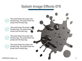 156商業簡報網 X Matter Lab
Splash Image Effects 076
The quick brown fox jumps over
the lazy dog. The quick brown fox
jumps over the lazy dog.
The quick brown fox jumps over
the lazy dog. The quick brown fox
jumps over the lazy dog.
The quick brown fox jumps over
the lazy dog. The quick brown fox
jumps over the lazy dog.
The quick brown fox jumps over
the lazy dog. The quick brown fox
jumps over the lazy dog.
 